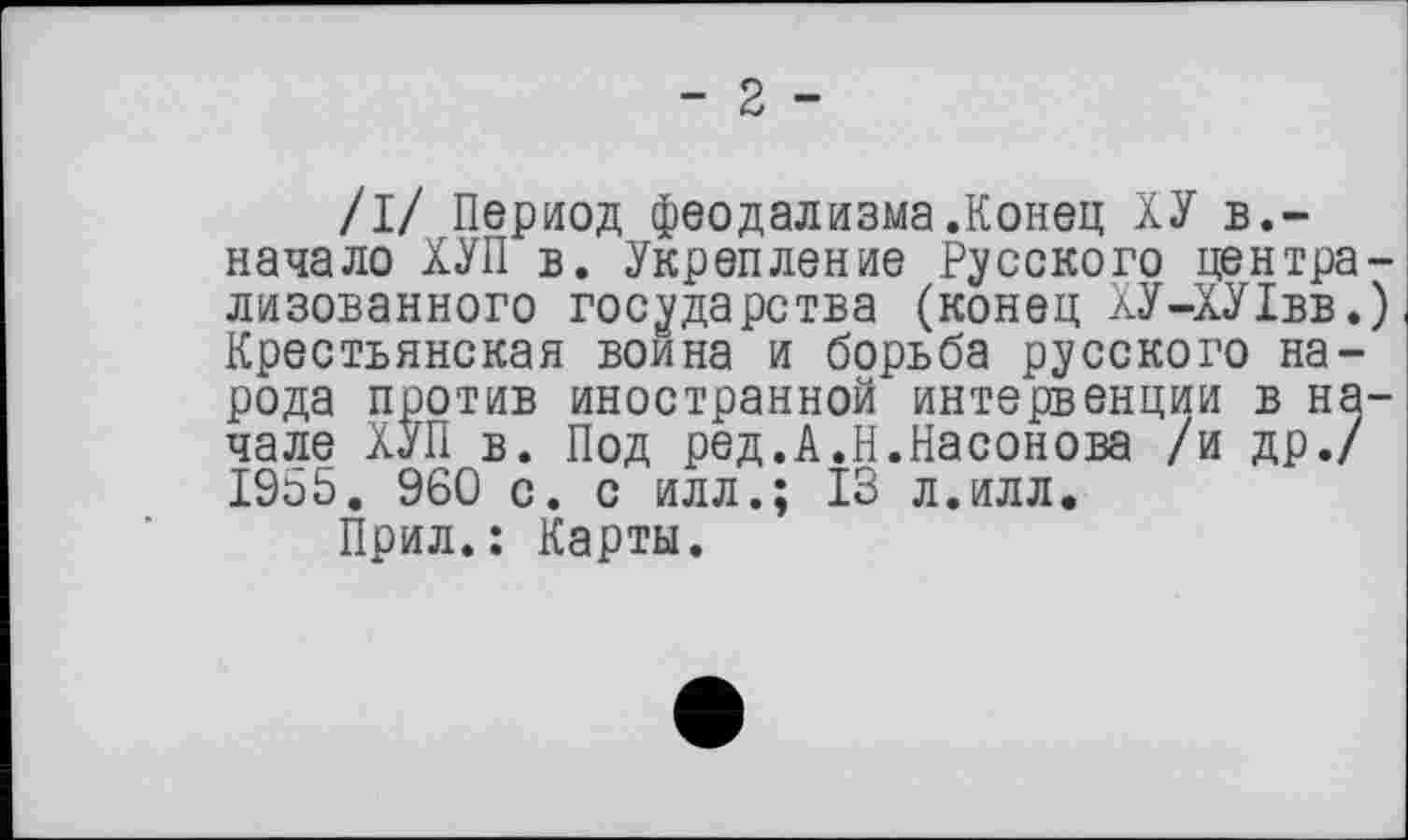 ﻿- 2 -
/I/ Период феодализма.Конец ХУ в.-начало ХУП в. Укрепление Русского централизованного государства (конец ХУ-ХУ1вв.) Крестьянская воина и борьба русского народа против иностранной интервенции в начале ХУП в. Под ред.А.Н.Насонова /и др./ 1955. 960 с. с илл.; 13 л.илл.
Прил.: Карты.